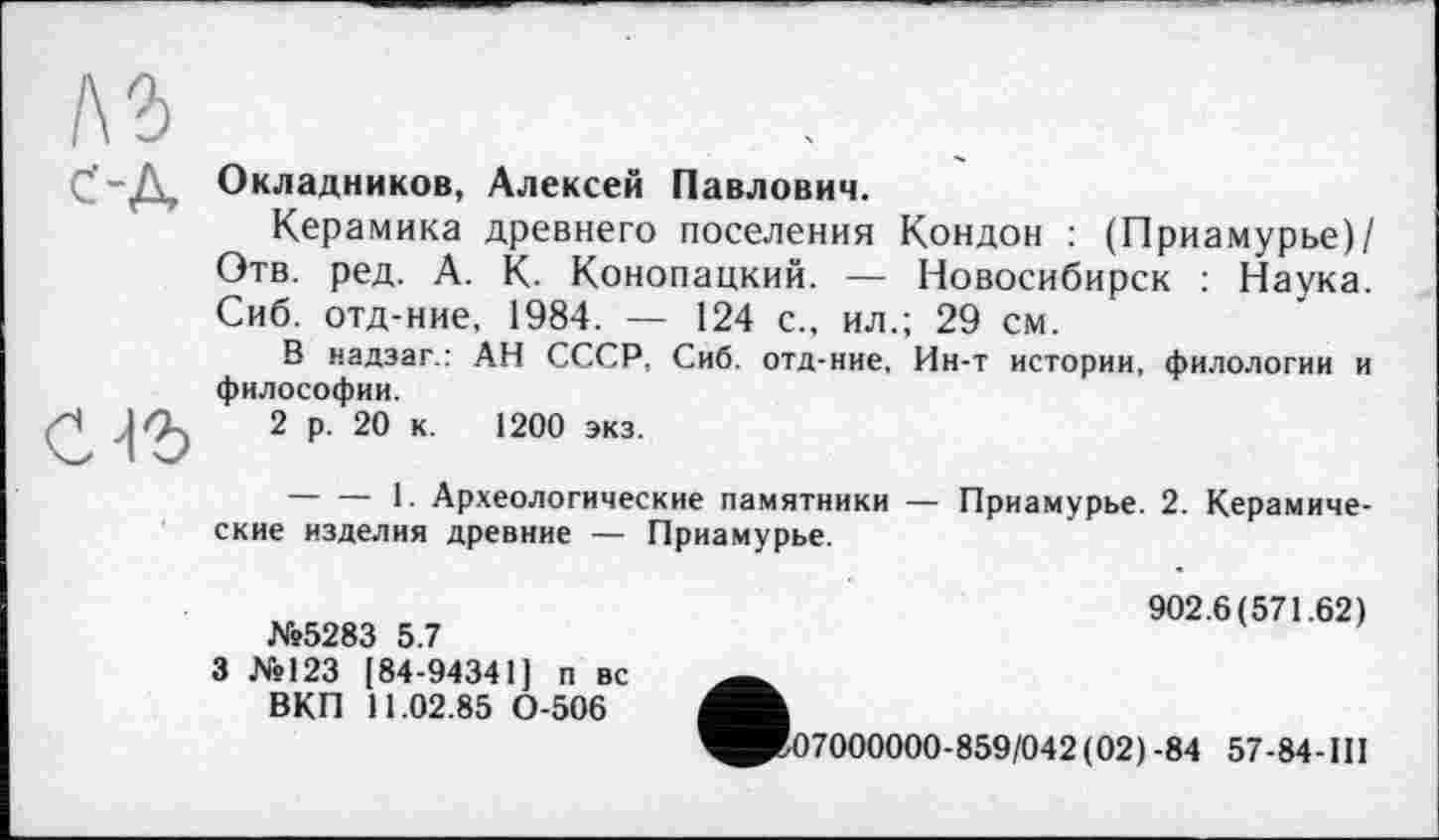 ﻿Окладников, Алексей Павлович.
Керамика древнего поселения Кондон : (Приамурье)/ Отв. ред. А. К. Конопацкий. — Новосибирск : Наука. Сиб. отд-ние, 1984. — 124 с., ил.; 29 см.
В надзаг.: АН СССР, Сиб. отд-ние, Ин-т истории, филологии и философии.
2 р. 20 к. 1200 экз.
--------1. Археологические памятники — Приамурье. 2. Керамические изделия древние — Приамурье.
№5283 5.7
3 №123 [84-94341] п вс ВКП 11.02.85 0-506
902.6(571.62)
7000000-859/042(02)-84 57-84-III